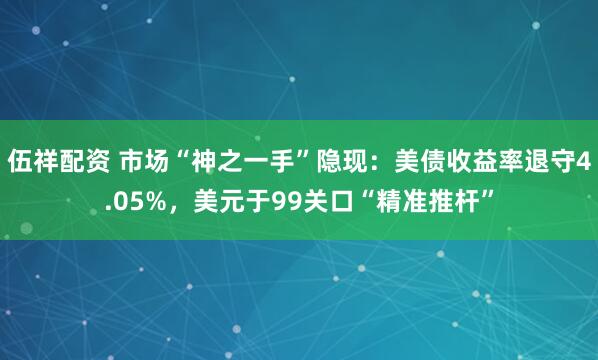 伍祥配资 市场“神之一手”隐现：美债收益率退守4.05%，美元于99关口“精准推杆”