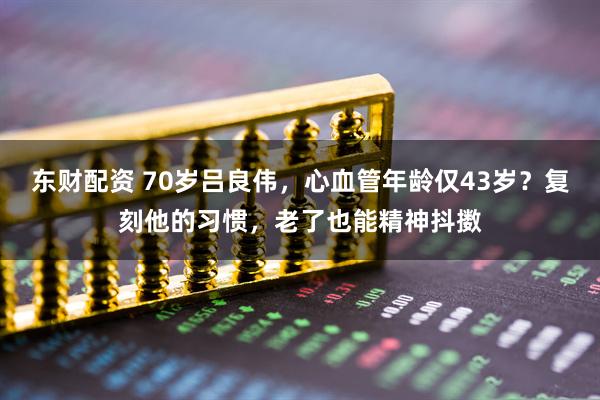 东财配资 70岁吕良伟，心血管年龄仅43岁？复刻他的习惯，老了也能精神抖擞