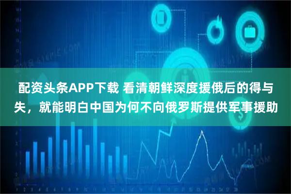 配资头条APP下载 看清朝鲜深度援俄后的得与失，就能明白中国为何不向俄罗斯提供军事援助