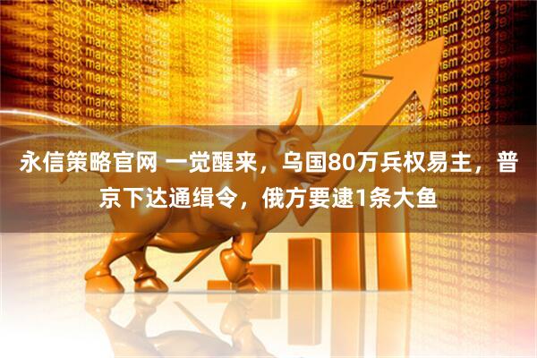 永信策略官网 一觉醒来，乌国80万兵权易主，普京下达通缉令，俄方要逮1条大鱼